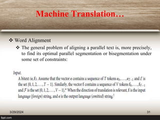 Machine Translation…
 Word Alignment
 The general problem of aligning a parallel text is, more precisely,
to find its optimal parallel segmentation or bisegmentation under
some set of constraints:
3/29/2024 31
 