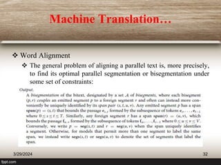 Machine Translation…
 Word Alignment
 The general problem of aligning a parallel text is, more precisely,
to find its optimal parallel segmentation or bisegmentation under
some set of constraints:
3/29/2024 32
 