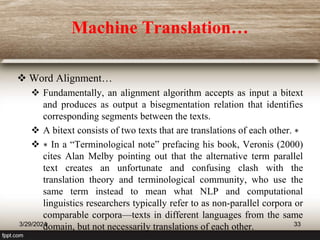 Machine Translation…
 Word Alignment…
 Fundamentally, an alignment algorithm accepts as input a bitext
and produces as output a bisegmentation relation that identifies
corresponding segments between the texts.
 A bitext consists of two texts that are translations of each other. ∗
 ∗ In a “Terminological note” prefacing his book, Veronis (2000)
cites Alan Melby pointing out that the alternative term parallel
text creates an unfortunate and confusing clash with the
translation theory and terminological community, who use the
same term instead to mean what NLP and computational
linguistics researchers typically refer to as non-parallel corpora or
comparable corpora—texts in different languages from the same
domain, but not necessarily translations of each other.
3/29/2024 33
 