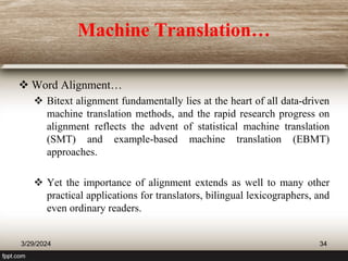 Machine Translation…
 Word Alignment…
 Bitext alignment fundamentally lies at the heart of all data-driven
machine translation methods, and the rapid research progress on
alignment reflects the advent of statistical machine translation
(SMT) and example-based machine translation (EBMT)
approaches.
 Yet the importance of alignment extends as well to many other
practical applications for translators, bilingual lexicographers, and
even ordinary readers.
3/29/2024 34
 
