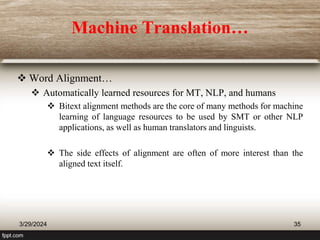 Machine Translation…
 Word Alignment…
 Automatically learned resources for MT, NLP, and humans
 Bitext alignment methods are the core of many methods for machine
learning of language resources to be used by SMT or other NLP
applications, as well as human translators and linguists.
 The side effects of alignment are often of more interest than the
aligned text itself.
3/29/2024 35
 