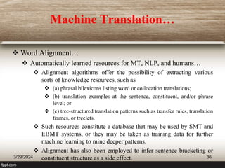 Machine Translation…
 Word Alignment…
 Automatically learned resources for MT, NLP, and humans…
 Alignment algorithms offer the possibility of extracting various
sorts of knowledge resources, such as
 (a) phrasal bilexicons listing word or collocation translations;
 (b) translation examples at the sentence, constituent, and/or phrase
level; or
 (c) tree-structured translation patterns such as transfer rules, translation
frames, or treelets.
 Such resources constitute a database that may be used by SMT and
EBMT systems, or they may be taken as training data for further
machine learning to mine deeper patterns.
 Alignment has also been employed to infer sentence bracketing or
constituent structure as a side effect.
3/29/2024 36
 