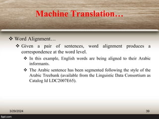 Machine Translation…
 Word Alignment…
 Given a pair of sentences, word alignment produces a
correspondence at the word level.
 In this example, English words are being aligned to their Arabic
informants.
 The Arabic sentence has been segmented following the style of the
Arabic Treebank (available from the Linguistic Data Consortium as
Catalog Id LDC2007E65).
3/29/2024 39
 