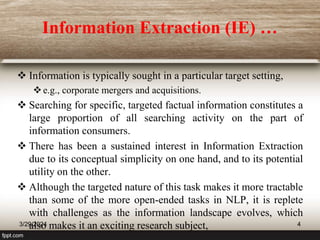 Information Extraction (IE) …
 Information is typically sought in a particular target setting,
e.g., corporate mergers and acquisitions.
 Searching for specific, targeted factual information constitutes a
large proportion of all searching activity on the part of
information consumers.
 There has been a sustained interest in Information Extraction
due to its conceptual simplicity on one hand, and to its potential
utility on the other.
 Although the targeted nature of this task makes it more tractable
than some of the more open-ended tasks in NLP, it is replete
with challenges as the information landscape evolves, which
also makes it an exciting research subject,
3/29/2024 4
 