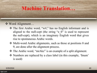 Machine Translation…
 Word Alignment…
 The first Arabic word, “w#,” has no English informant and is
aligned to the null-cept (the string “e_0” is used to represent
the null-cept), which is an imaginary English word that gives
rise to spontaneous Arabic words.
 Multi-word Arabic alignments, such as those at positions 8 and
9, are done after the alignment process.
 The Arabic word, “mrAkz” is an example of a split alignment.
 Numbers are replaced by a class label (in this example, ‘$num’
is used)
3/29/2024 40
 