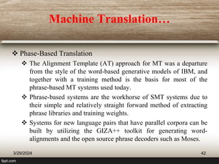 Machine Translation…
 Phase-Based Translation
 The Alignment Template (AT) approach for MT was a departure
from the style of the word-based generative models of IBM, and
together with a training method is the basis for most of the
phrase-based MT systems used today.
 Phrase-based systems are the workhorse of SMT systems due to
their simple and relatively straight forward method of extracting
phrase libraries and training weights.
 Systems for new language pairs that have parallel corpora can be
built by utilizing the GIZA++ toolkit for generating word-
alignments and the open source phrase decoders such as Moses.
3/29/2024 42
 