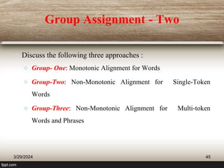 Group Assignment - Two
 Discuss the following three approaches :
 Group- One: Monotonic Alignment for Words
 Group-Two: Non-Monotonic Alignment for Single-Token
Words
 Group-Three: Non-Monotonic Alignment for Multi-token
Words and Phrases
3/29/2024 45
 