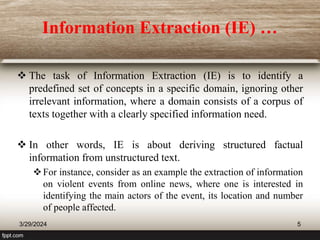Information Extraction (IE) …
 The task of Information Extraction (IE) is to identify a
predefined set of concepts in a specific domain, ignoring other
irrelevant information, where a domain consists of a corpus of
texts together with a clearly specified information need.
 In other words, IE is about deriving structured factual
information from unstructured text.
For instance, consider as an example the extraction of information
on violent events from online news, where one is interested in
identifying the main actors of the event, its location and number
of people affected.
3/29/2024 5
 