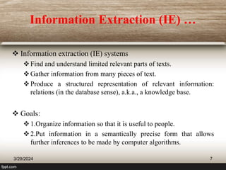 Information Extraction (IE) …
 Information extraction (IE) systems
Find and understand limited relevant parts of texts.
Gather information from many pieces of text.
Produce a structured representation of relevant information:
relations (in the database sense), a.k.a., a knowledge base.
 Goals:
1.Organize information so that it is useful to people.
2.Put information in a semantically precise form that allows
further inferences to be made by computer algorithms.
3/29/2024 7
 