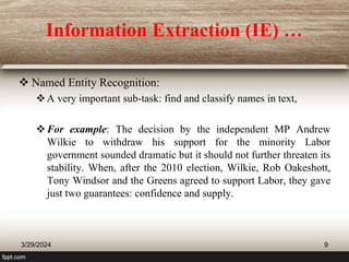 Information Extraction (IE) …
 Named Entity Recognition:
A very important sub-task: find and classify names in text,
For example: The decision by the independent MP Andrew
Wilkie to withdraw his support for the minority Labor
government sounded dramatic but it should not further threaten its
stability. When, after the 2010 election, Wilkie, Rob Oakeshott,
Tony Windsor and the Greens agreed to support Labor, they gave
just two guarantees: confidence and supply.
3/29/2024 9
 