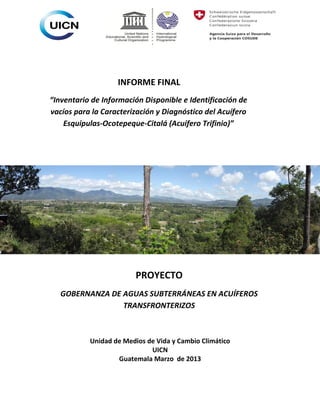INFORME FINAL
“Inventario de Información Disponible e Identificación de
vacíos para la Caracterización y Diagnóstico del Acuífero
Esquipulas-Ocotepeque-Citalá (Acuífero Trifinio)”

PROYECTO
GOBERNANZA DE AGUAS SUBTERRÁNEAS EN ACUÍFEROS
TRANSFRONTERIZOS

Unidad de Medios de Vida y Cambio Climático
UICN
Guatemala Marzo de 2013

 