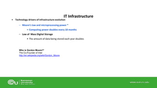 IT Infrastructure 
• Technology drivers of infrastructure evolution 
– Moore’s law and microprocessing power * 
• Computing power doubles every 18 months 
– Law of Mass Digital Storage 
• The amount of data being stored each year doubles 
Who is Gordon Moore?* 
The Co-Founder of Intel 
http://en.wikipedia.org/wiki/Gordon_Moore 
 