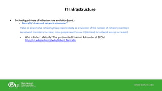 IT Infrastructure 
• Technology drivers of infrastructure evolution (cont.) 
– Metcalfe’s Law and network economics* 
Value or power of a network grows exponentially as a function of the number of network members 
As network members increase, more people want to use it (demand for network access increases) 
• Who is Robert Metcalfe? The guy invented Ethernet & Founder of 3COM 
http://en.wikipedia.org/wiki/Robert_Metcalfe 
 