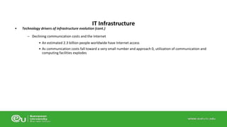 IT Infrastructure 
• Technology drivers of infrastructure evolution (cont.) 
– Declining communication costs and the Internet 
• An estimated 2.3 billion people worldwide have Internet access 
• As communication costs fall toward a very small number and approach 0, utilization of communication and 
computing facilities explodes 
 