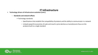 IT Infrastructure 
• Technology drivers of infrastructure evolution (cont.) 
– Standards and network effects 
• Technology standards: 
– Specifications that establish the compatibility of products and the ability to communicate in a network 
– Unleash powerful economies of scale and result in price declines as manufacturers focus on the 
products built to a single standard 
 