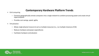 • Grid computing 
Contemporary Hardware Platform Trends 
– Connects geographically remote computers into a single network to combine processing power and create virtual 
supercomputer 
– Provides cost savings, speed, agility 
• Virtualization 
– Allows single physical resource to act as multiple resources (i.e., run multiple instances of OS) 
– Reduces hardware and power expenditures 
– Facilitates hardware centralization 
 