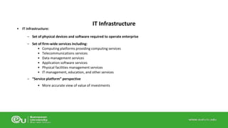 • IT infrastructure: 
IT Infrastructure 
– Set of physical devices and software required to operate enterprise 
– Set of firm-wide services including: 
• Computing platforms providing computing services 
• Telecommunications services 
• Data management services 
• Application software services 
• Physical facilities management services 
• IT management, education, and other services 
– “Service platform” perspective 
• More accurate view of value of investments 
 