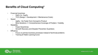 Benefits of Cloud Computing* 
• Financial Incentives 
– OpEx Vs. CapEx 
– TCO (Design + Development + Maintenance Costs) 
• Speed 
– Agility - Go Faster from Concept to Product 
– More Iterations == Comprehensive Coverage of Problem / Visibility 
• Reliability 
– Fewer Downtimes 
– Smooth Recovery and Disaster Prevention Guardians 
• Efficiency 
– Focus on primary business processes instead of technical problems 
– Training & Flatter Learning Curve 
 