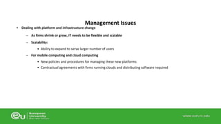 Management Issues 
• Dealing with platform and infrastructure change 
– As firms shrink or grow, IT needs to be flexible and scalable 
– Scalability: 
• Ability to expand to serve larger number of users 
– For mobile computing and cloud computing 
• New policies and procedures for managing these new platforms 
• Contractual agreements with firms running clouds and distributing software required 
 