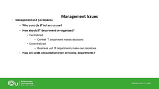 • Management and governance 
Management Issues 
– Who controls IT infrastructure? 
– How should IT department be organized? 
• Centralized 
– Central IT department makes decisions 
• Decentralized 
– Business unit IT departments make own decisions 
– How are costs allocated between divisions, departments? 
 
