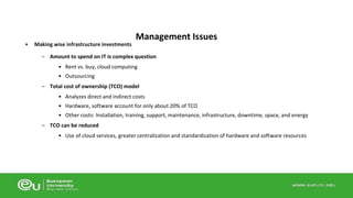 • Making wise infrastructure investments 
Management Issues 
– Amount to spend on IT is complex question 
• Rent vs. buy, cloud computing 
• Outsourcing 
– Total cost of ownership (TCO) model 
• Analyzes direct and indirect costs 
• Hardware, software account for only about 20% of TCO 
• Other costs: Installation, training, support, maintenance, infrastructure, downtime, space, and energy 
– TCO can be reduced 
• Use of cloud services, greater centralization and standardization of hardware and software resources 
 