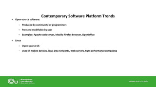 • Open-source software: 
Contemporary Software Platform Trends 
– Produced by community of programmers 
– Free and modifiable by user 
– Examples: Apache web server, Mozilla Firefox browser, OpenOffice 
• Linux 
– Open-source OS 
– Used in mobile devices, local area networks, Web servers, high-performance computing 
 