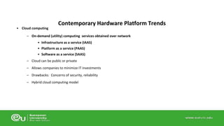• Cloud computing 
Contemporary Hardware Platform Trends 
– On-demand (utility) computing services obtained over network 
• Infrastructure as a service (IAAS) 
• Platform as a service (PAAS) 
• Software as a service (SAAS) 
– Cloud can be public or private 
– Allows companies to minimize IT investments 
– Drawbacks: Concerns of security, reliability 
– Hybrid cloud computing model 
 