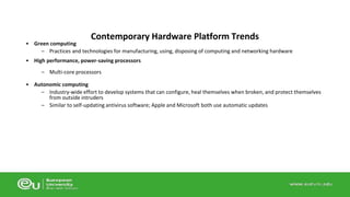 • Green computing 
Contemporary Hardware Platform Trends 
– Practices and technologies for manufacturing, using, disposing of computing and networking hardware 
• High performance, power-saving processors 
– Multi-core processors 
• Autonomic computing 
– Industry-wide effort to develop systems that can configure, heal themselves when broken, and protect themselves 
from outside intruders 
– Similar to self-updating antivirus software; Apple and Microsoft both use automatic updates 
 
