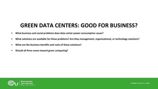 GREEN DATA CENTERS: GOOD FOR BUSINESS? 
• What business and social problems does data center power consumption cause? 
• What solutions are available for these problems? Are they management, organizational, or technology solutions? 
• What are the business benefits and costs of these solutions? 
• Should all firms move toward green computing? 
 