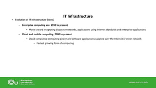 • Evolution of IT infrastructure (cont.) 
IT Infrastructure 
– Enterprise computing era: 1992 to present 
• Move toward integrating disparate networks, applications using Internet standards and enterprise applications 
– Cloud and mobile computing: 2000 to present 
• Cloud computing: computing power and software applications supplied over the Internet or other network 
– Fastest growing form of computing 
 