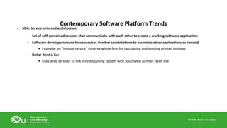 Contemporary Software Platform Trends 
• SOA: Service-oriented architecture 
– Set of self-contained services that communicate with each other to create a working software application 
– Software developers reuse these services in other combinations to assemble other applications as needed 
• Example: an “invoice service” to serve whole firm for calculating and sending printed invoices 
– Dollar Rent A Car 
• Uses Web services to link online booking system with Southwest Airlines’ Web site 
 