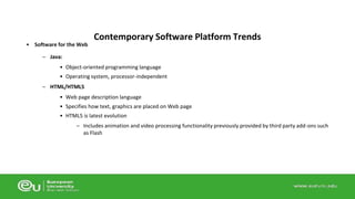 • Software for the Web 
– Java: 
Contemporary Software Platform Trends 
• Object-oriented programming language 
• Operating system, processor-independent 
– HTML/HTML5 
• Web page description language 
• Specifies how text, graphics are placed on Web page 
• HTML5 is latest evolution 
– Includes animation and video processing functionality previously provided by third party add-ons such 
as Flash 
 