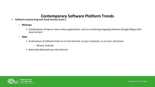 Contemporary Software Platform Trends 
• Software outsourcing and cloud services (cont.) 
– Mashups 
• Combinations of two or more online applications, such as combining mapping software (Google Maps) with 
local content 
– Apps 
• Small pieces of software that run on the Internet, on your computer, or on your cell phone 
– iPhone, Android 
• Generally delivered over the Internet 
