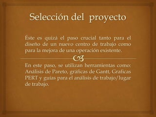 Éste es quizá el paso crucial tanto para el
diseño de un nuevo centro de trabajo como
para la mejora de una operación existente.
En este paso, se utilizan herramientas como:
Análisis de Pareto, gráficas de Gantt, Graficas
PERT y guías para el análisis de trabajo/lugar
de trabajo.
 