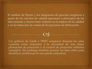 Las gráficas de Gantt y PERT surgieron durante los años
cuarenta como respuesta a la necesidad de una mejor
planeación de proyectos y el control de proyectos militares
complejos. Sin embargo también pueden ser muy útiles para
identificar problemas en una planta industrial.
 