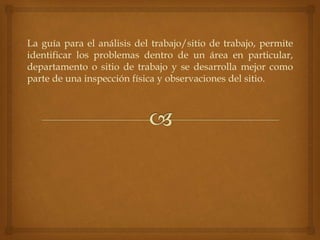 La guía para el análisis del trabajo/sitio de trabajo, permite
identificar los problemas dentro de un área en particular,
departamento o sitio de trabajo y se desarrolla mejor como
parte de una inspección física y observaciones del sitio.
 