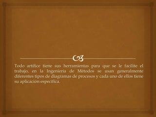 Todo artífice tiene sus herramientas para que se le facilite el
trabajo, en la Ingeniería de Métodos se usan generalmente
diferentes tipos de diagramas de procesos y cada uno de ellos tiene
su aplicación específica.
 