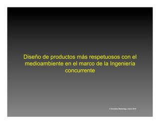 Diseño de productos más respetuosos con el
medioambiente en el marco de la Ingeniería
               concurrente




                               © González Madariaga, marzo 2010
 