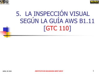 5. LA INSPECCIÓN VISUAL
                 SEGÚN LA GUÍA AWS B1.11
                         [GTC 110]




ABRIL DE 2009        INSTITUTO DE SOLDADURA WEST ARCO   1
 