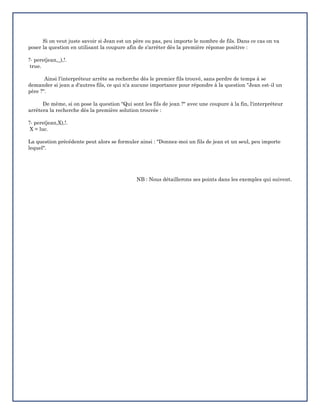 Si on veut juste savoir si Jean est un père ou pas, peu importe le nombre de fils. Dans ce cas on va
poser la question en utilisant la coupure afin de s'arrêter dès la première réponse positive :
?- pere(jean,_),!.
true.
Ainsi l'interpréteur arrête sa recherche dès le premier fils trouvé, sans perdre de temps à se
demander si jean a d'autres fils, ce qui n'a aucune importance pour répondre à la question "Jean est-il un
père ?".
De même, si on pose la question "Qui sont les fils de jean ?" avec une coupure à la fin, l'interpréteur
arrêtera la recherche dès la première solution trouvée :
?- pere(jean,X),!.
X = luc.
La question précédente peut alors se formuler ainsi : "Donnez-moi un fils de jean et un seul, peu importe
lequel".
NB : Nous détaillerons ses points dans les exemples qui suivent.
 
