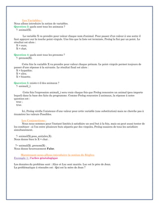 Les Variables :
Nous allons introduire la notion de variables.
Question 3: quels sont tous les animaux ?
?- animal(X).
La variable X va prendre pour valeur chaque nom d'animal. Pour passer d'un valeur à une autre il
faut appuyer sur la touche point-virgule. Une fois que la liste est terminée, Prolog la fini par un point. Le
résultat est alors :
X = ours;
X = chat.
Question 4: quels sont tous les prenoms ?
?- prenom(X).
Cette fois la variable X va prendre pour valeur chaque prénom. Le point-virgule permet toujours de
passer d'une réponse à la suivante. Le résultat final est alors :
X = hypathie;
X = alex;
X = bissette.
Question 5: existe-t-il des animaux ?
?- animal(_).
Cette fois l'expression animal(_) sera vraie chaque fois que Prolog rencontre un animal (peu-importe
lequel) dans la base des faits du programme. Comme Prolog rencontre 2 animaux, la réponse à notre
question est :
true ;
true.
Ici, Prolog vérifie l’existence d’une valeur pour cette variable (une substitution) mais ne cherche pas à
énumérer les valeurs Possibles.
Les Conjonctions :
Nous nous sommes pour l’instant limités à satisfaire un seul but à la fois, mais on peut aussi tenter de
les combiner : si l’on entre plusieurs buts séparés par des virgules, Prolog essaiera de tous les satisfaire
simultanément.
?- animal(X),poss_ani(alex,X).
Nous donne bien le X = chat .
?− animal(X) ,prenom(X) .
Nous donne heureusement False.
Maintenant nous allons introduire la notion de Règles:
Exemple 1 : l'arbre généalogique
Les données du problème sont : Alice et Luc sont mariés. Luc est le père de Jean.
La problématique à résoudre est : Qui est la mère de Jean ?
 