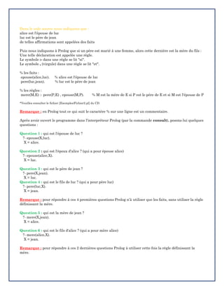 Dans le code source nous indiquons que :
alice est l'épouse de luc
luc est le père de jean
de telles affirmations sont appelées des faits
Puis nous indiquons à Prolog que si un père est marié à une femme, alors cette dernière est la mère du fils :
Une telle déclaration est appelée une règle.
Le symbole :- dans une règle se lit "si".
Le symbole , (virgule) dans une règle se lit "et".
% les faits :
epouse(alice,luc). % alice est l'épouse de luc
pere(luc,jean). % luc est le père de jean
% les règles :
mere(M,E) :- pere(P,E) , epouse(M,P). % M est la mère de E si P est le père de E et si M est l'épouse de P
*Veuillez consulter le fichier [Exemples/Fichier2.pl] du CD.
Remarque : en Prolog tout ce qui suit le caractère % sur une ligne est un commentaire.
Après avoir ouvert le programme dans l'interpréteur Prolog (par la commande consult), posons-lui quelques
questions :
Question 1 : qui est l'épouse de luc ?
?- epouse(X,luc).
X = alice.
Question 2 : qui est l'époux d'alice ? (qui a pour épouse alice)
?- epouse(alice,X).
X = luc.
Question 3 : qui est le père de jean ?
?- pere(X,jean).
X = luc.
Question 4 : qui est le fils de luc ? (qui a pour père luc)
?- pere(luc,X).
X = jean.
Remarque : pour répondre à ces 4 premières questions Prolog n’à utiliser que les faits, sans utiliser la règle
définissant la mère.
Question 5 : qui est la mère de jean ?
?- mere(X,jean).
X = alice.
Question 6 : qui est le fils d'alice ? (qui a pour mère alice)
?- mere(alice,X).
X = jean.
Remarque : pour répondre à ces 2 dernières questions Prolog à utiliser cette fois la règle définissant la
mère.
 