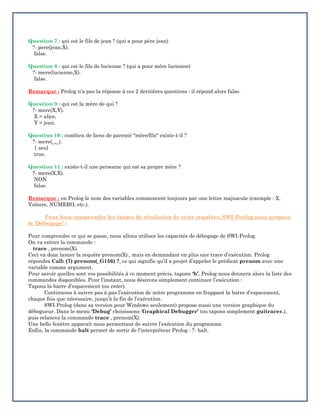 Question 7 : qui est le fils de jean ? (qui a pour père jean)
?- pere(jean,X).
false.
Question 8 : qui est le fils de lucienne ? (qui a pour mère lucienne)
?- mere(lucienne,X).
false.
Remarque : Prolog n'a pas la réponse à ces 2 dernières questions : il répond alors false.
Question 9 : qui est la mère de qui ?
?- mere(X,Y).
X = alice,
Y = jean.
Question 10 : combien de liens de parenté "mère/fils" existe-t-il ?
?- mere(_,_).
1 seul
true.
Question 11 : existe-t-il une personne qui est sa propre mère ?
?- mere(X,X).
NON
false.
Remarque : en Prolog le nom des variables commencent toujours par une lettre majuscule (exemple : X,
Voiture, NUMERO, etc.).
Pour bien comprendre les étapes de résolution de cette requêtes, SWI-Prolog nous propose
le ‘Débogage’ :
Pour comprendre ce qui se passe, nous allons utiliser les capacités de débogage de SWI-Prolog.
On va entrer la commande :
trace , prenom(X).
Ceci va donc lancer la requête prenom(X)., mais en demandant en plus une trace d’exécution. Prolog
répondra Call: (7) prenom(_G156) ?, ce qui signifie qu’il a projet d’appeler le prédicat prenom avec une
variable comme argument.
Pour savoir quelles sont vos possibilités à ce moment précis, tapons ‘h’. Prolog nous donnera alors la liste des
commandes disponibles. Pour l’instant, nous désirons simplement continuer l’exécution :
Tapons la barre d’espacement (ou enter).
Continuons à suivre pas à pas l’exécution de notre programme en frappant la barre d’espacement,
chaque fois que nécessaire, jusqu’à la fin de l’exécution.
SWI-Prolog (dans sa version pour Windows seulement) propose aussi une version graphique du
débogueur. Dans le menu ‘Debug’ choisissons ‘Graphical Debugger’ (ou tapons simplement guitracer.),
puis relancez la commande trace , prenom(X).
Une belle fenêtre apparaît nous permettant de suivre l’exécution du programme.
Enfin, la commande halt permet de sortir de l'interpréteur Prolog : ?- halt.
 