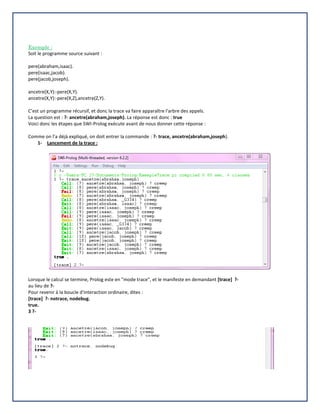 Exemple :
Soit le programme source suivant :
pere(abraham,isaac).
pere(isaac,jacob).
pere(jacob,joseph).
ancetre(X,Y):-pere(X,Y).
ancetre(X,Y):-pere(X,Z),ancetre(Z,Y).
C’est un programme récursif, et donc la trace va faire apparaître l'arbre des appels.
La question est : ?- ancetre(abraham,joseph). La réponse est donc : true
Voici donc les étapes que SWI-Prolog exécute avant de nous donner cette réponse :
Comme on l’a déjà expliqué, on doit entrer la commande : ?- trace, ancetre(abraham,joseph).
1- Lancement de la trace :
Lorsque le calcul se termine, Prolog este en "mode trace", et le manifeste en demandant [trace] ?-
au lieu de ?-
Pour revenir à la boucle d'interaction ordinaire, dites :
[trace] ?- notrace, nodebug.
true.
3 ?-
 