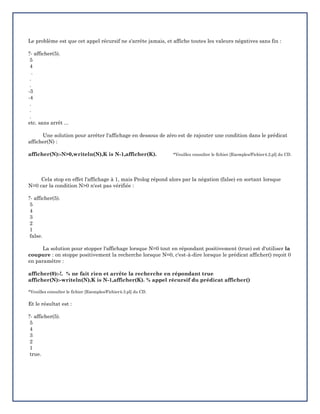 Le problème est que cet appel récursif ne s'arrête jamais, et affiche toutes les valeurs négatives sans fin :
?- afficher(5).
5
4
.
.
.
-3
-4
.
.
.
etc. sans arrêt ...
Une solution pour arrêter l'affichage en dessous de zéro est de rajouter une condition dans le prédicat
afficher(N) :
afficher(N):-N>0,writeln(N),K is N-1,afficher(K). *Veuillez consulter le fichier [Exemples/Fichier4.2.pl] du CD.
Cela stop en effet l'affichage à 1, mais Prolog répond alors par la négation (false) en sortant lorsque
N=0 car la condition N>0 n'est pas vérifiée :
?- afficher(5).
5
4
3
2
1
false.
La solution pour stopper l'affichage lorsque N=0 tout en répondant positivement (true) est d'utiliser la
coupure : on stoppe positivement la recherche lorsque N=0, c'est-à-dire lorsque le prédicat afficher() reçoit 0
en paramètre :
afficher(0):-!. % ne fait rien et arrête la recherche en répondant true
afficher(N):-writeln(N),K is N-1,afficher(K). % appel récursif du prédicat afficher()
*Veuillez consulter le fichier [Exemples/Fichier4.3.pl] du CD.
Et le résultat est :
?- afficher(5).
5
4
3
2
1
true.
 