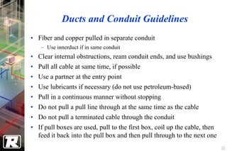 Ducts and Conduit Guidelines
• Fiber and copper pulled in separate conduit
    − Use innerduct if in same conduit
• Clear internal obstructions, ream conduit ends, and use bushings
•   Pull all cable at same time, if possible
•   Use a partner at the entry point
•   Use lubricants if necessary (do not use petroleum-based)
•   Pull in a continuous manner without stopping
•   Do not pull a pull line through at the same time as the cable
•   Do not pull a terminated cable through the conduit
• If pull boxes are used, pull to the first box, coil up the cable, then
  feed it back into the pull box and then pull through to the next one
                                                                           22
 