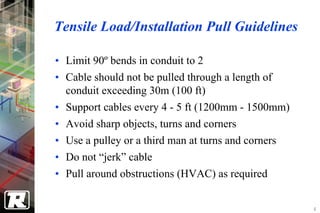 Tensile Load/Installation Pull Guidelines

• Limit 90º bends in conduit to 2
• Cable should not be pulled through a length of
  conduit exceeding 30m (100 ft)
• Support cables every 4 - 5 ft (1200mm - 1500mm)
• Avoid sharp objects, turns and corners
• Use a pulley or a third man at turns and corners
• Do not “jerk” cable
• Pull around obstructions (HVAC) as required


                                                     4
 