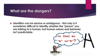 What are the dangers?
 Identities can be elusive or ambiguous - Not only is it
sometimes difficult to identify whether the "person" you
are talking to is human, but human nature and behavior
isn't predictable.
 