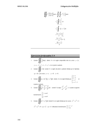 MOISES VILLENA Integración Múltiple
184
( )
( )
( )
( )
( )( )
( )
2
´ 1
2
1
2
1
1
21 2
1
1
1
, 1
, 2
1
12
1
2
2 2
4 1
4
3
4
v
u u
v v
R v
v
u
v
v
x y
e dudv e dudv
u v
e
dv
v
v e e dv
e e v
e e
e e
−
−
−
−
−
−
∂
= −
∂
=
= −
−
=
−
= −
−
=
∫∫ ∫ ∫
∫
∫
Ejercicios propuestos 5.4
1. Calcular 2
1
R
dxdy
x∫∫ , donde R es la región comprendida entre las curvas 2y x= ,
y x= , 2 2
1x y+ = , 2 2
4x y+ = en el primer cuadrante.
2. Calcular 2
R
x dA
∫∫ siendo R la región del primer cuadrante limitada por la hipérbola:
16=xy ; y las rectas: xy = ; 0=y ; 8=x .
3. Calcular ( )( )2 2
2
R
y x y x dA+ −
∫∫ , donde R es la región limitada por 2
2
1
2
1
xy
xy
y x
y x
=⎧
⎪ =⎪
⎨
=⎪
⎪ = −⎩
en
el primer cuadrante.
4. Calcular
2 2
2 2
1
R
x y
dA
a b
− −
∫∫ ; siendo R la elipse 1
2
2
2
2
=+
b
y
a
x
usando la siguiente
transformación:
cos
sen
x
r
a
y
r
b
θ
θ
⎧
=⎪⎪
⎨
⎪ =
⎪⎩
.
5. Calcular ( )2 2
R
x y dA+
∫∫ donde R es la región limitada por las curvas: 122
=− yx ;
922
=− yx ; 2=xy ; 4=xy . Utilizando la transformación:
2 2
2
u x y
v xy
⎧ = −⎪
⎨
=⎪⎩
 