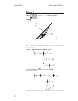 MOISES VILLENA Integración Múltiple
160
Ejemplo 3
Calcular dAex
R
y
∫∫
2
2
12 donde
⎪⎩
⎪
⎨
⎧
=
=
xy
xy
R
3
: en el primer cuadrante.
SOLUCIÓN:
La región R es:
Aquí es mejor primero un barrido horizontal ¿Por qué? ¿Observe qué ocurre si hacemos
primero un barrido vertical?
Planteando la integral doble con límites y calculándola, tenemos:
( )
∫∫
∫
∫∫ ∫
−=
⎟
⎠
⎞
⎜
⎝
⎛ −=
=
1
0
3
1
0
1
0
33
3
1
0
3
1
0
2
22
2
3
2
3
2
44
4
3
1212
dyeydyye
dyyye
dy
x
edydxex
yy
y
y
y
y
y
y
y
Haciendo cambio de variable 2
yt = . De aquí tenemos: ydydt 2=
Reemplazando y resolviendo:
[ ]
( )[ ]
42
10222
22
22
2
4
2
444
1
0
1
0
1
0
1
0
1
0
3
1
0
1
0
3
1
0
22
−=
−−−−=
−−=
−=
⎟⎟
⎠
⎞
⎜⎜
⎝
⎛
−⎟⎟
⎠
⎞
⎜⎜
⎝
⎛
=−
∫∫
∫∫∫∫
e
e
etee
dttedte
y
dt
ey
y
dt
yedyeydyye
ttt
tt
ttyy
 